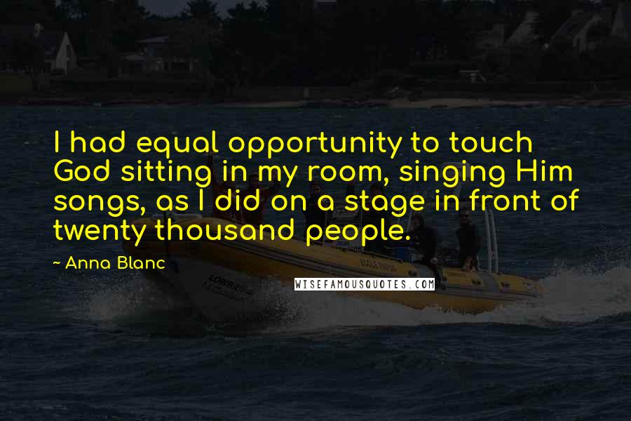 Anna Blanc Quotes: I had equal opportunity to touch God sitting in my room, singing Him songs, as I did on a stage in front of twenty thousand people.