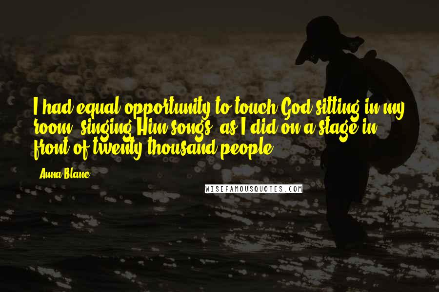 Anna Blanc Quotes: I had equal opportunity to touch God sitting in my room, singing Him songs, as I did on a stage in front of twenty thousand people.