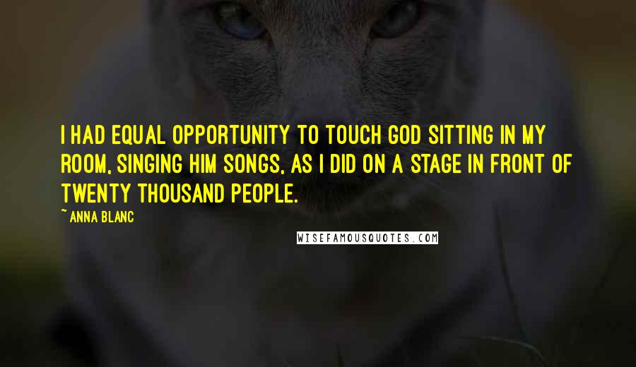 Anna Blanc Quotes: I had equal opportunity to touch God sitting in my room, singing Him songs, as I did on a stage in front of twenty thousand people.