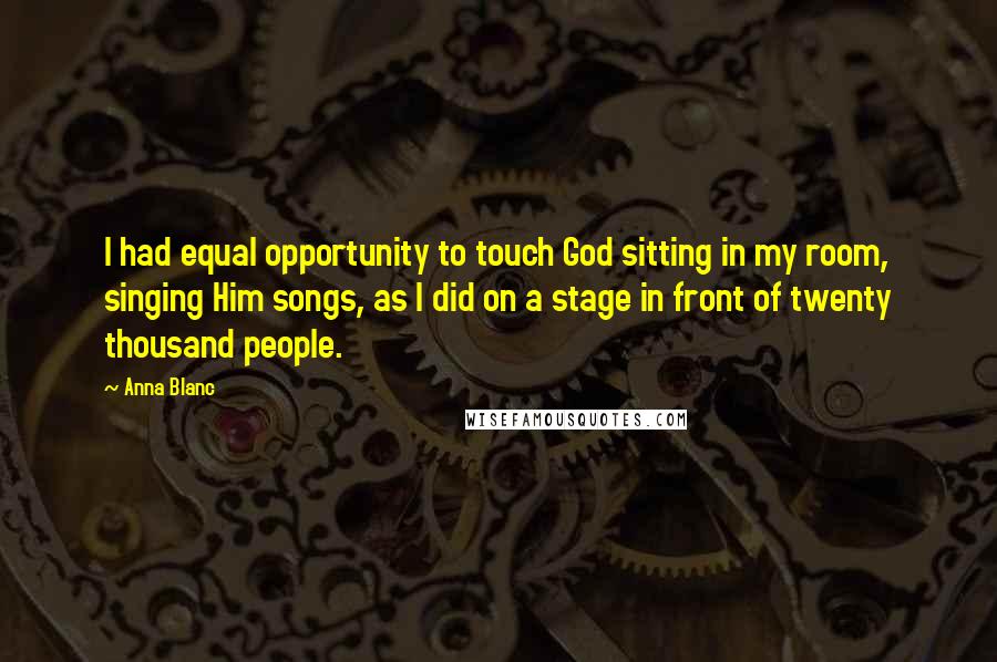 Anna Blanc Quotes: I had equal opportunity to touch God sitting in my room, singing Him songs, as I did on a stage in front of twenty thousand people.