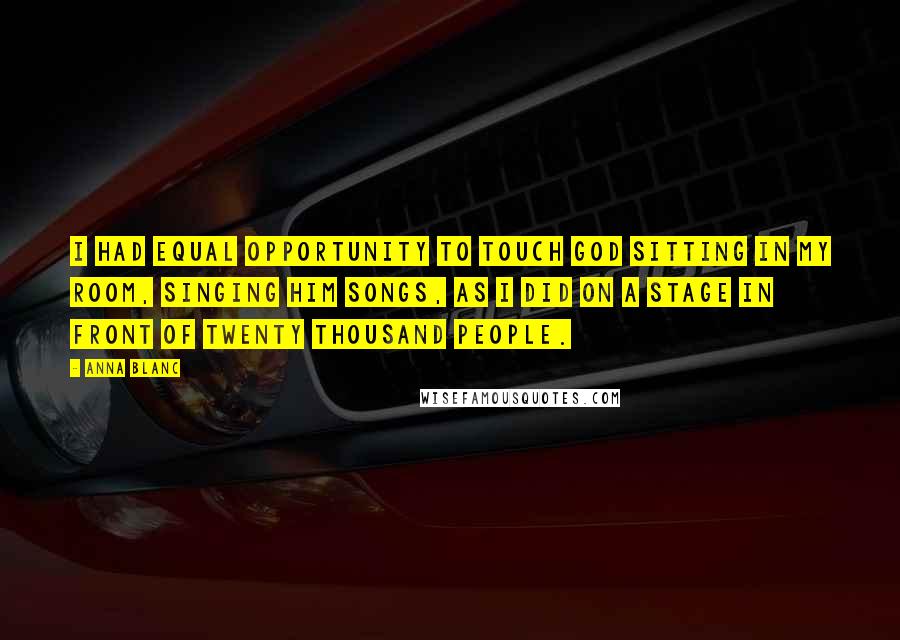 Anna Blanc Quotes: I had equal opportunity to touch God sitting in my room, singing Him songs, as I did on a stage in front of twenty thousand people.