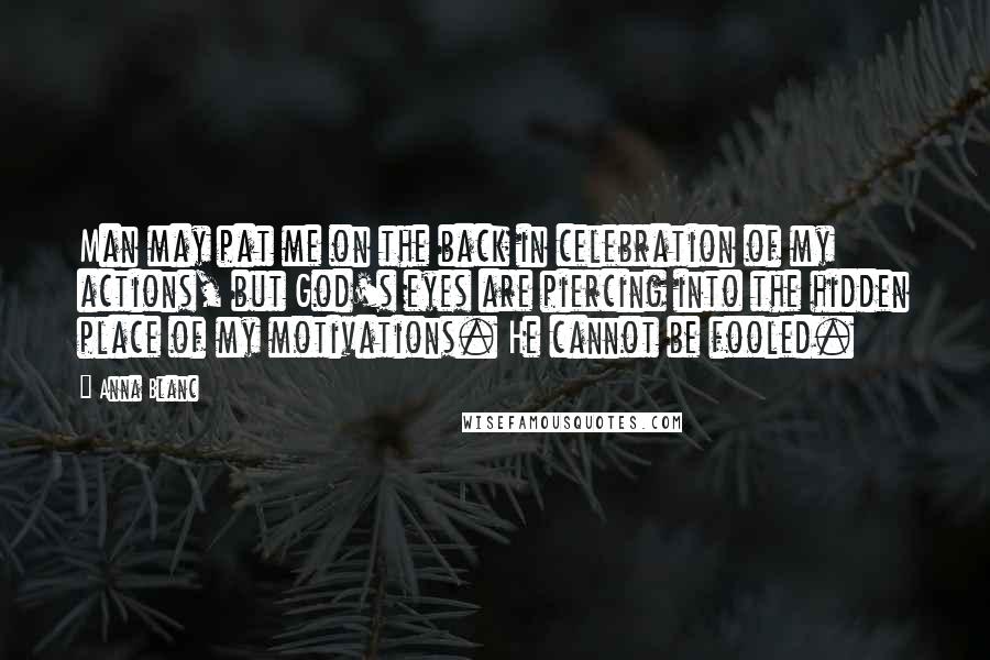 Anna Blanc Quotes: Man may pat me on the back in celebration of my actions, but God's eyes are piercing into the hidden place of my motivations. He cannot be fooled.