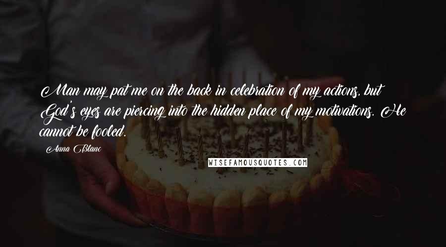 Anna Blanc Quotes: Man may pat me on the back in celebration of my actions, but God's eyes are piercing into the hidden place of my motivations. He cannot be fooled.
