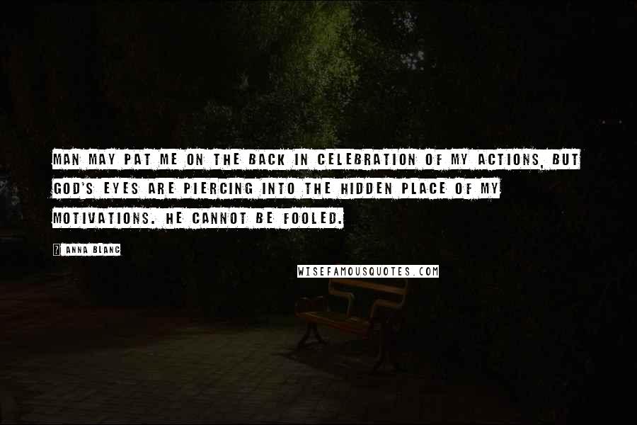 Anna Blanc Quotes: Man may pat me on the back in celebration of my actions, but God's eyes are piercing into the hidden place of my motivations. He cannot be fooled.