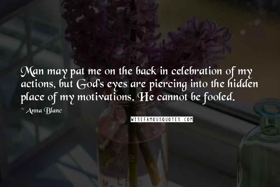 Anna Blanc Quotes: Man may pat me on the back in celebration of my actions, but God's eyes are piercing into the hidden place of my motivations. He cannot be fooled.