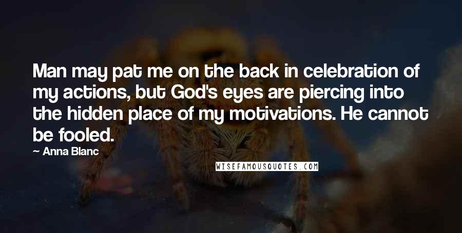 Anna Blanc Quotes: Man may pat me on the back in celebration of my actions, but God's eyes are piercing into the hidden place of my motivations. He cannot be fooled.