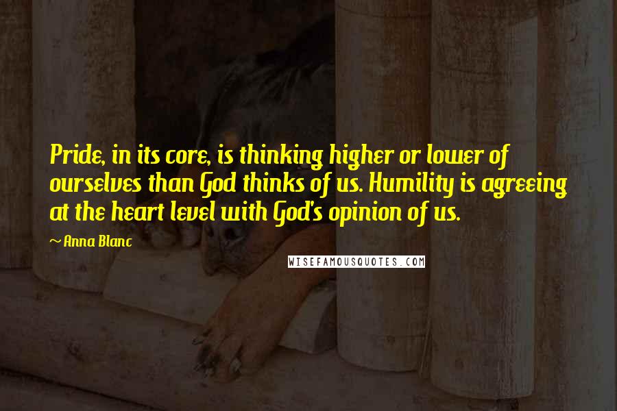 Anna Blanc Quotes: Pride, in its core, is thinking higher or lower of ourselves than God thinks of us. Humility is agreeing at the heart level with God's opinion of us.