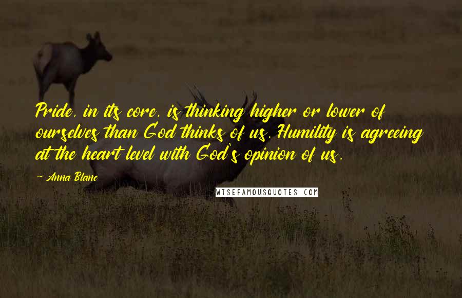 Anna Blanc Quotes: Pride, in its core, is thinking higher or lower of ourselves than God thinks of us. Humility is agreeing at the heart level with God's opinion of us.