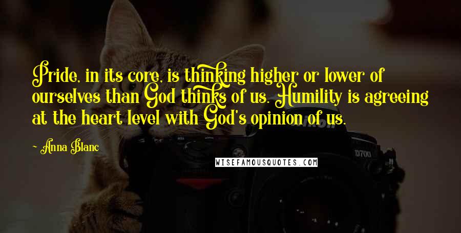 Anna Blanc Quotes: Pride, in its core, is thinking higher or lower of ourselves than God thinks of us. Humility is agreeing at the heart level with God's opinion of us.