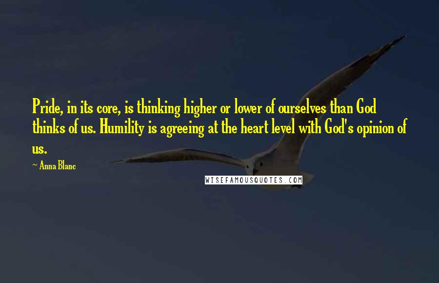 Anna Blanc Quotes: Pride, in its core, is thinking higher or lower of ourselves than God thinks of us. Humility is agreeing at the heart level with God's opinion of us.