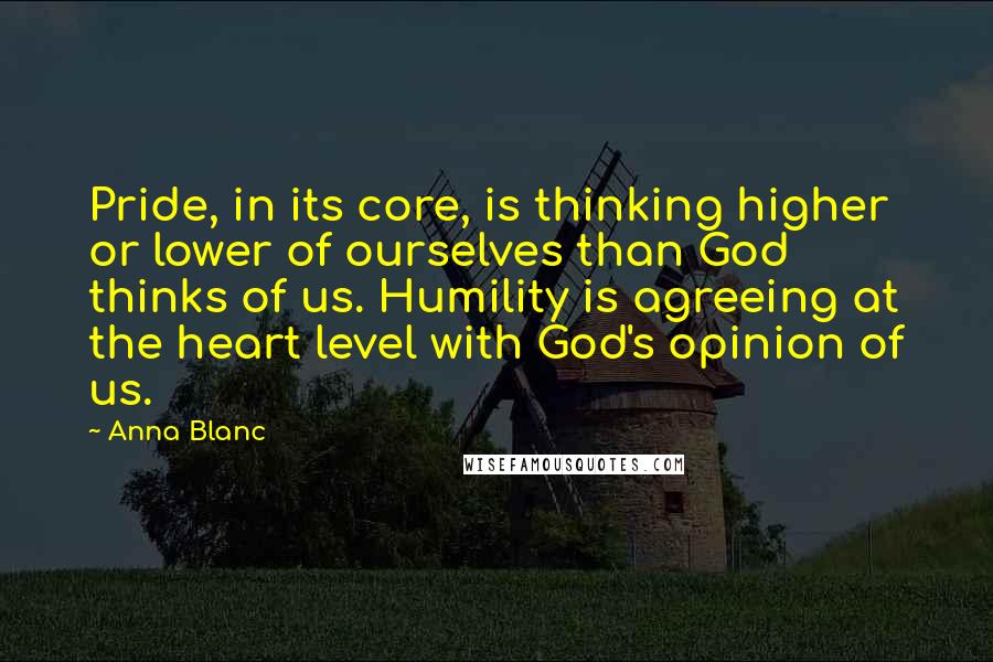 Anna Blanc Quotes: Pride, in its core, is thinking higher or lower of ourselves than God thinks of us. Humility is agreeing at the heart level with God's opinion of us.