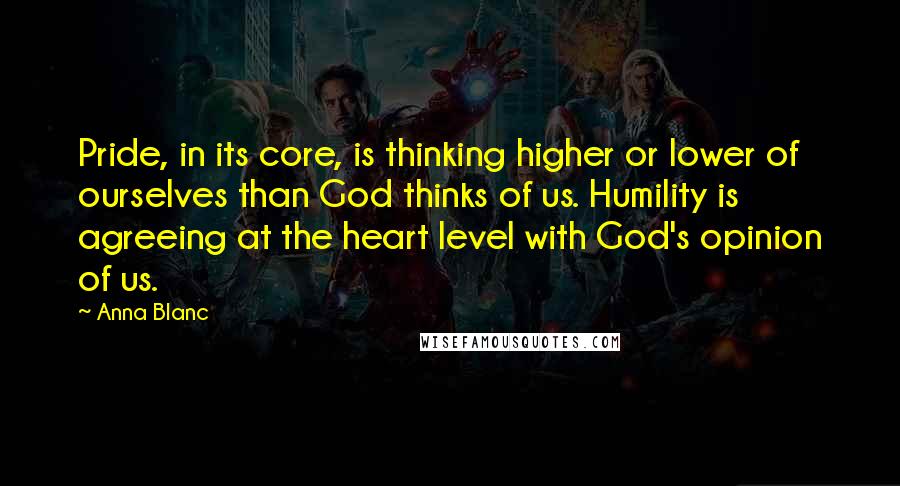 Anna Blanc Quotes: Pride, in its core, is thinking higher or lower of ourselves than God thinks of us. Humility is agreeing at the heart level with God's opinion of us.