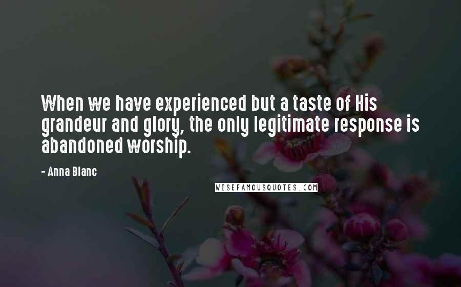 Anna Blanc Quotes: When we have experienced but a taste of His grandeur and glory, the only legitimate response is abandoned worship.