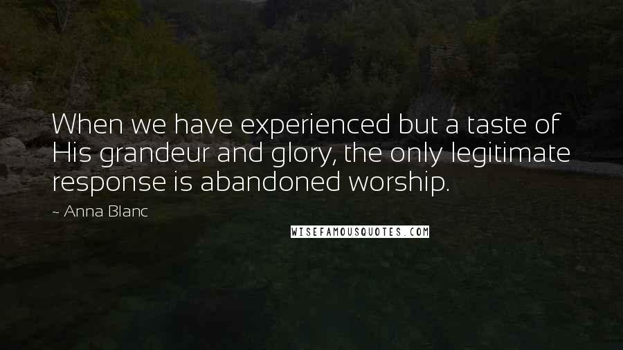 Anna Blanc Quotes: When we have experienced but a taste of His grandeur and glory, the only legitimate response is abandoned worship.