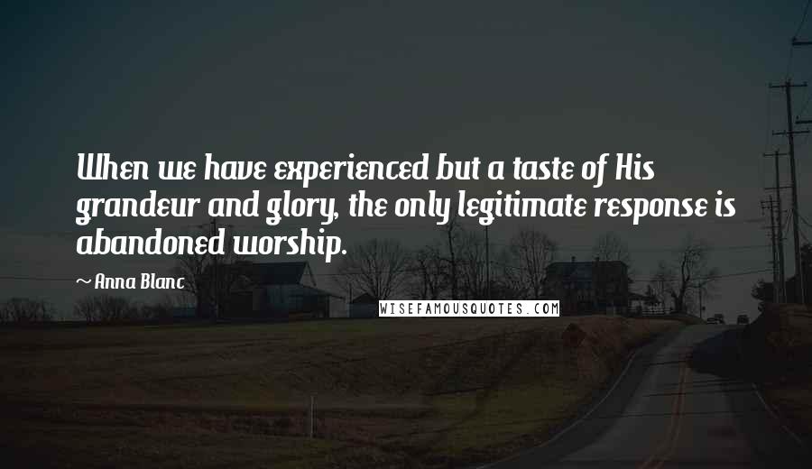 Anna Blanc Quotes: When we have experienced but a taste of His grandeur and glory, the only legitimate response is abandoned worship.