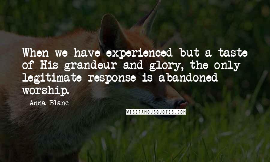 Anna Blanc Quotes: When we have experienced but a taste of His grandeur and glory, the only legitimate response is abandoned worship.