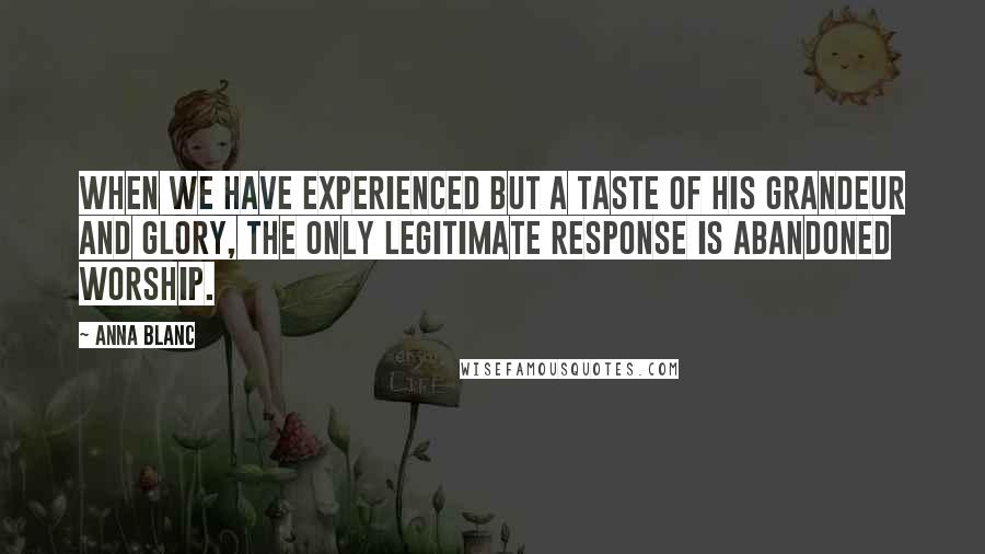 Anna Blanc Quotes: When we have experienced but a taste of His grandeur and glory, the only legitimate response is abandoned worship.