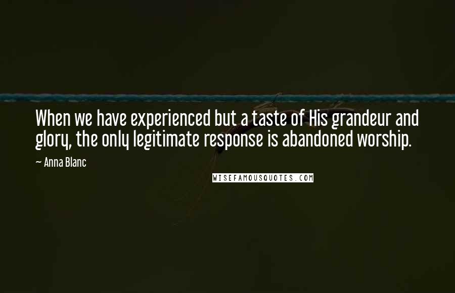 Anna Blanc Quotes: When we have experienced but a taste of His grandeur and glory, the only legitimate response is abandoned worship.