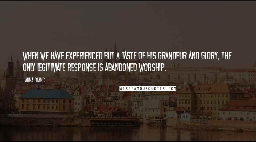 Anna Blanc Quotes: When we have experienced but a taste of His grandeur and glory, the only legitimate response is abandoned worship.