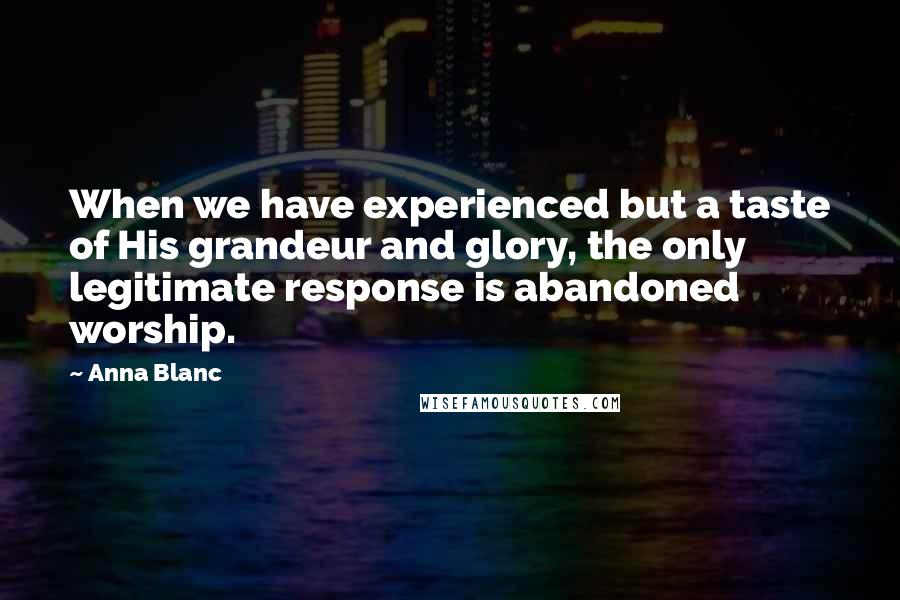 Anna Blanc Quotes: When we have experienced but a taste of His grandeur and glory, the only legitimate response is abandoned worship.