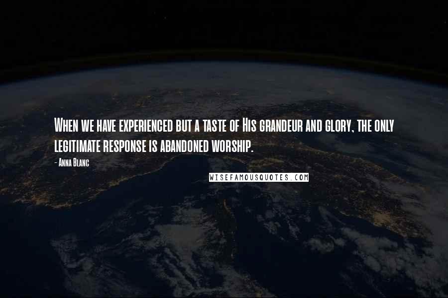 Anna Blanc Quotes: When we have experienced but a taste of His grandeur and glory, the only legitimate response is abandoned worship.