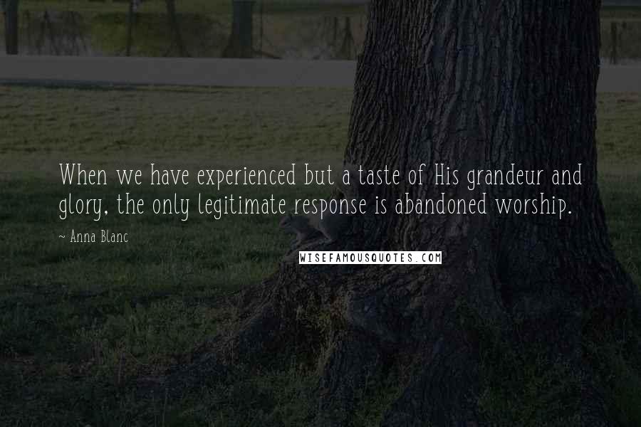 Anna Blanc Quotes: When we have experienced but a taste of His grandeur and glory, the only legitimate response is abandoned worship.