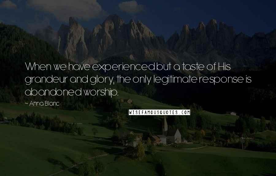 Anna Blanc Quotes: When we have experienced but a taste of His grandeur and glory, the only legitimate response is abandoned worship.