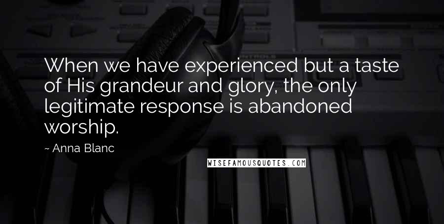 Anna Blanc Quotes: When we have experienced but a taste of His grandeur and glory, the only legitimate response is abandoned worship.