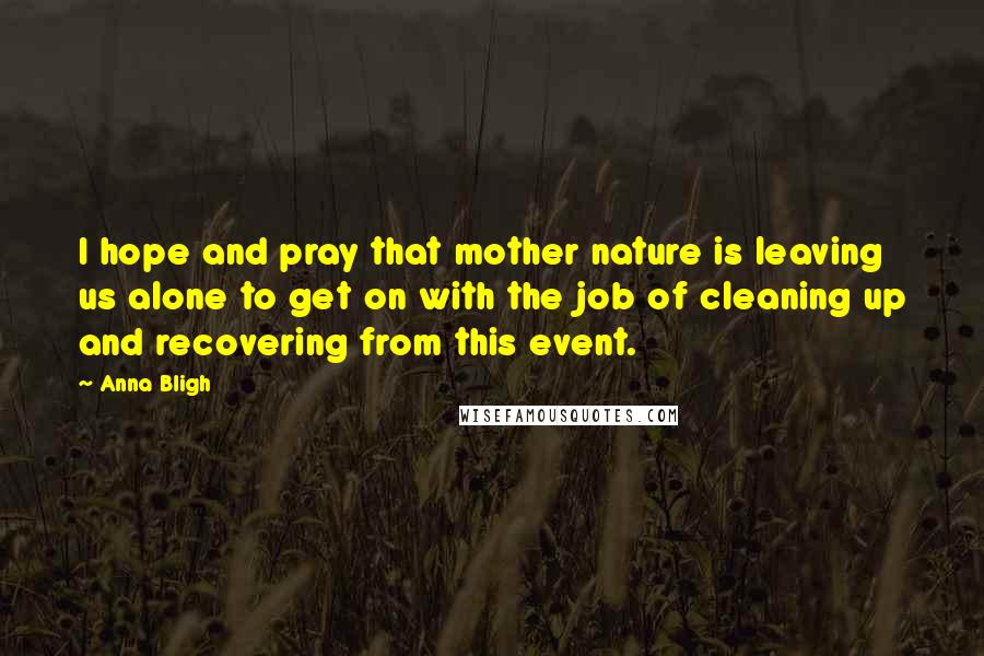 Anna Bligh Quotes: I hope and pray that mother nature is leaving us alone to get on with the job of cleaning up and recovering from this event.