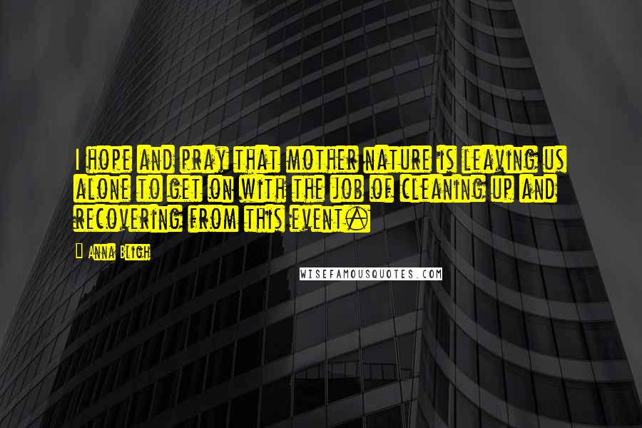 Anna Bligh Quotes: I hope and pray that mother nature is leaving us alone to get on with the job of cleaning up and recovering from this event.