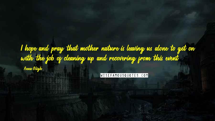 Anna Bligh Quotes: I hope and pray that mother nature is leaving us alone to get on with the job of cleaning up and recovering from this event.