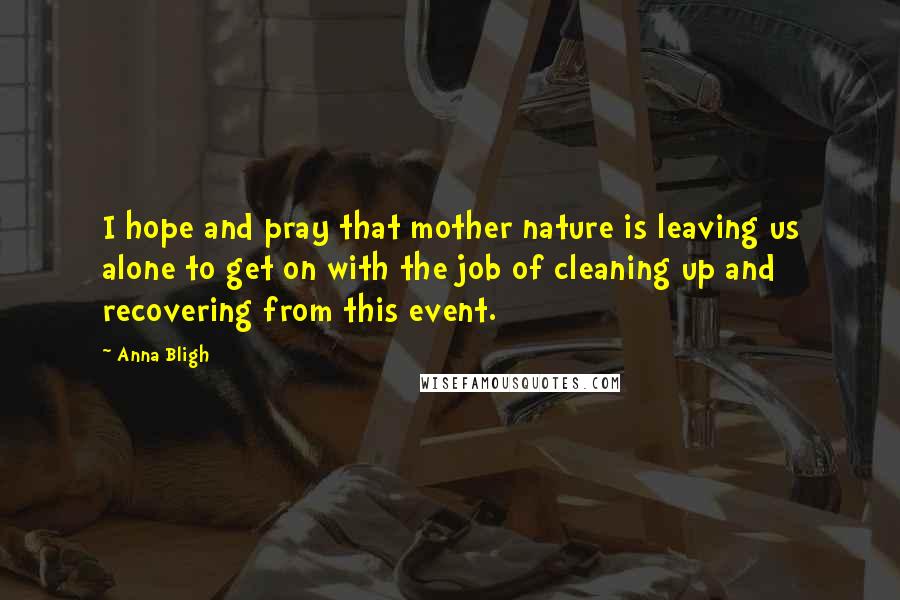 Anna Bligh Quotes: I hope and pray that mother nature is leaving us alone to get on with the job of cleaning up and recovering from this event.