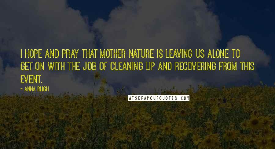 Anna Bligh Quotes: I hope and pray that mother nature is leaving us alone to get on with the job of cleaning up and recovering from this event.