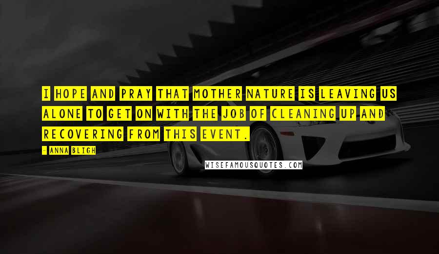 Anna Bligh Quotes: I hope and pray that mother nature is leaving us alone to get on with the job of cleaning up and recovering from this event.
