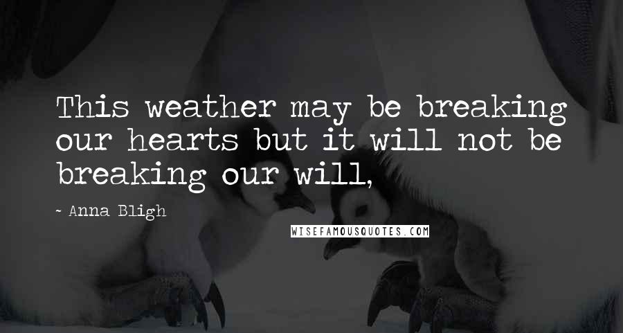 Anna Bligh Quotes: This weather may be breaking our hearts but it will not be breaking our will,