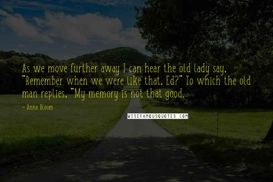 Anna Bloom Quotes: As we move further away I can hear the old lady say, "Remember when we were like that, Ed?" To which the old man replies, "My memory is not that good.