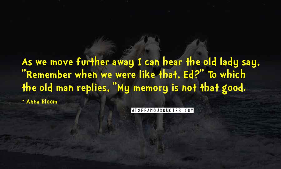 Anna Bloom Quotes: As we move further away I can hear the old lady say, "Remember when we were like that, Ed?" To which the old man replies, "My memory is not that good.