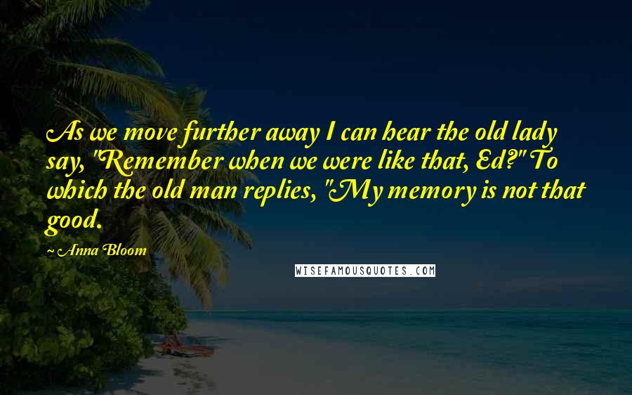 Anna Bloom Quotes: As we move further away I can hear the old lady say, "Remember when we were like that, Ed?" To which the old man replies, "My memory is not that good.