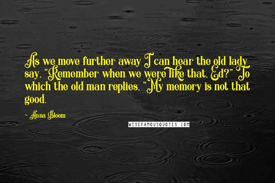 Anna Bloom Quotes: As we move further away I can hear the old lady say, "Remember when we were like that, Ed?" To which the old man replies, "My memory is not that good.