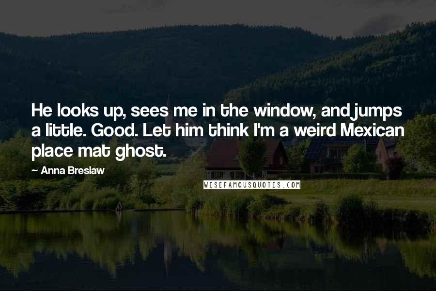 Anna Breslaw Quotes: He looks up, sees me in the window, and jumps a little. Good. Let him think I'm a weird Mexican place mat ghost.