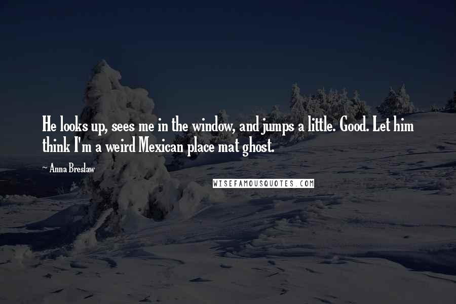 Anna Breslaw Quotes: He looks up, sees me in the window, and jumps a little. Good. Let him think I'm a weird Mexican place mat ghost.