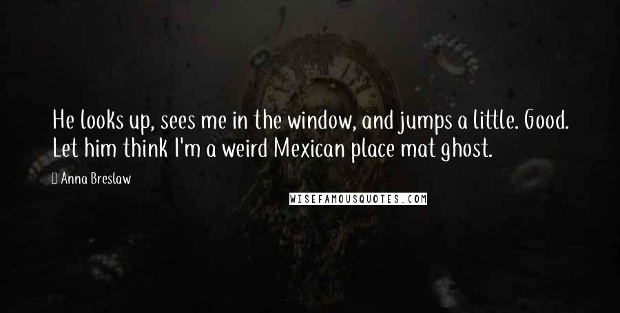 Anna Breslaw Quotes: He looks up, sees me in the window, and jumps a little. Good. Let him think I'm a weird Mexican place mat ghost.