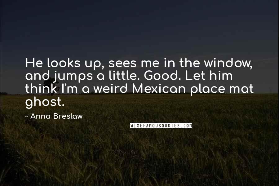 Anna Breslaw Quotes: He looks up, sees me in the window, and jumps a little. Good. Let him think I'm a weird Mexican place mat ghost.