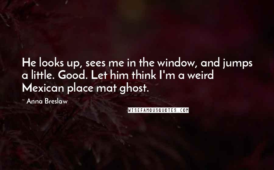 Anna Breslaw Quotes: He looks up, sees me in the window, and jumps a little. Good. Let him think I'm a weird Mexican place mat ghost.