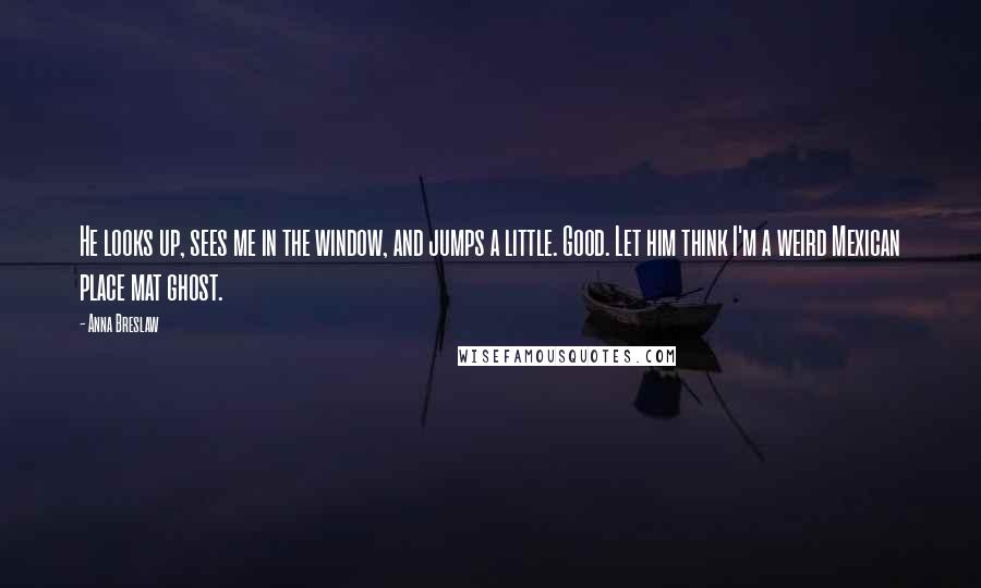 Anna Breslaw Quotes: He looks up, sees me in the window, and jumps a little. Good. Let him think I'm a weird Mexican place mat ghost.