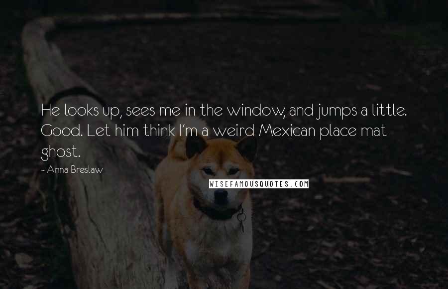 Anna Breslaw Quotes: He looks up, sees me in the window, and jumps a little. Good. Let him think I'm a weird Mexican place mat ghost.