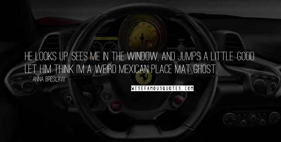 Anna Breslaw Quotes: He looks up, sees me in the window, and jumps a little. Good. Let him think I'm a weird Mexican place mat ghost.