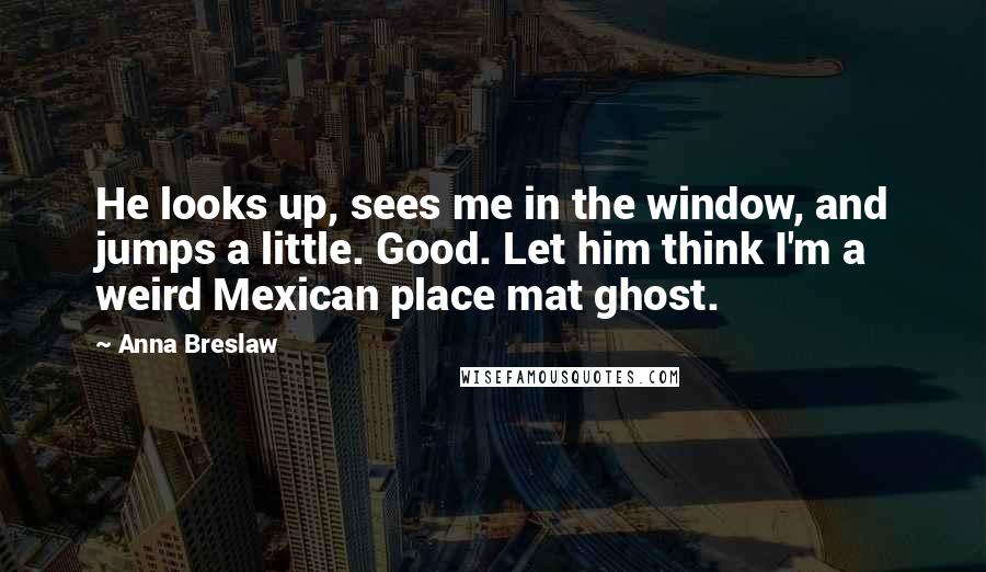 Anna Breslaw Quotes: He looks up, sees me in the window, and jumps a little. Good. Let him think I'm a weird Mexican place mat ghost.