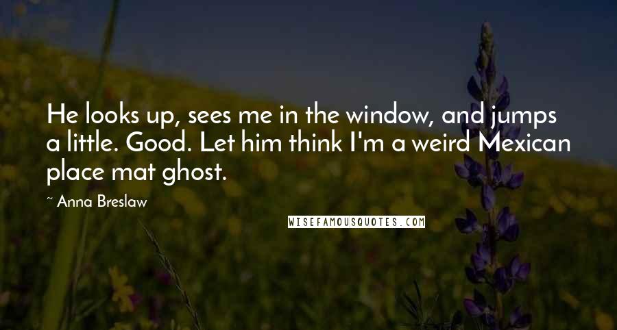 Anna Breslaw Quotes: He looks up, sees me in the window, and jumps a little. Good. Let him think I'm a weird Mexican place mat ghost.