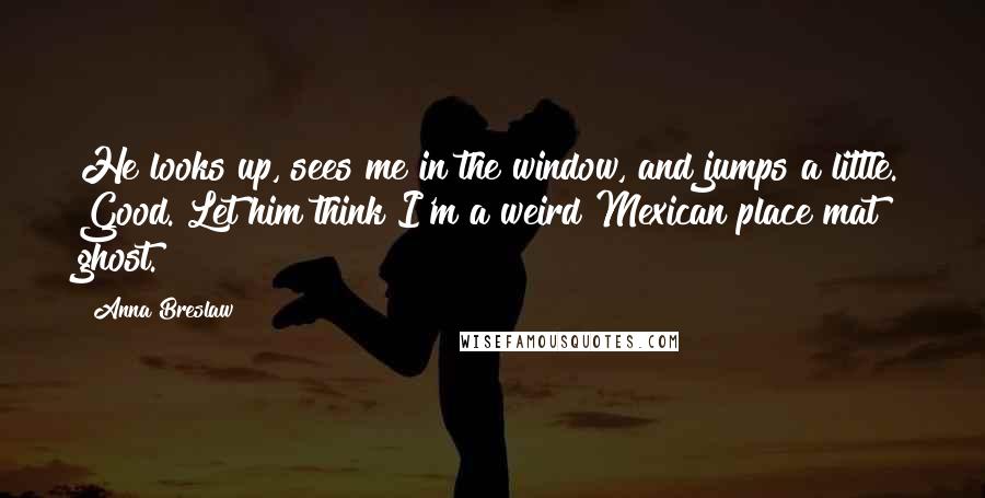 Anna Breslaw Quotes: He looks up, sees me in the window, and jumps a little. Good. Let him think I'm a weird Mexican place mat ghost.